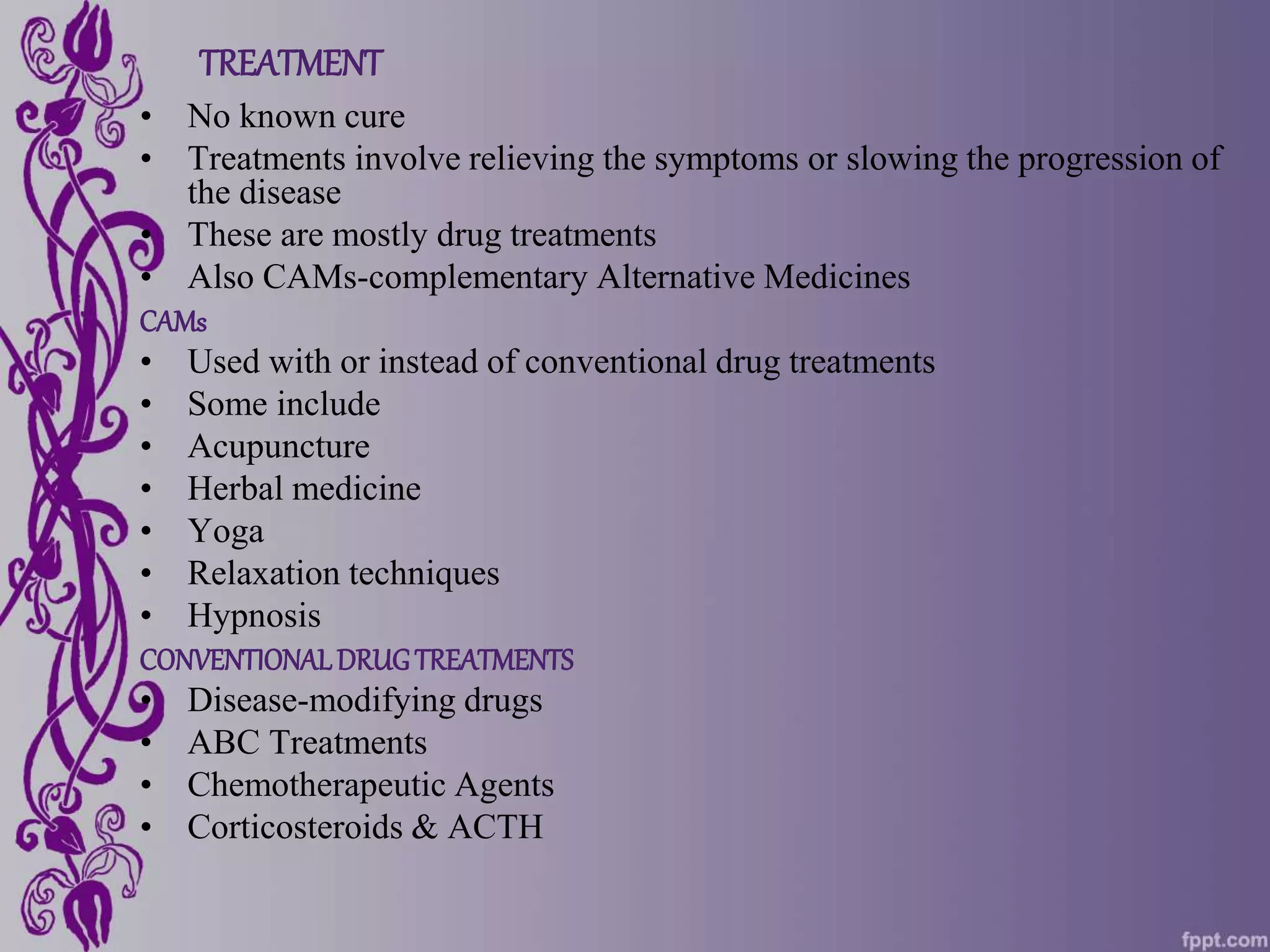 TREATMENT
• No known cure
• Treatments involve relieving the symptoms or slowing the progression of
the disease
• These are mostly drug treatments
• Also CAMs-complementary Alternative Medicines
CAMs
• Used with or instead of conventional drug treatments
• Some include
• Acupuncture
• Herbal medicine
• Yoga
• Relaxation techniques
• Hypnosis
CONVENTIONALDRUGTREATMENTS
• Disease-modifying drugs
• ABC Treatments
• Chemotherapeutic Agents
• Corticosteroids & ACTH
 