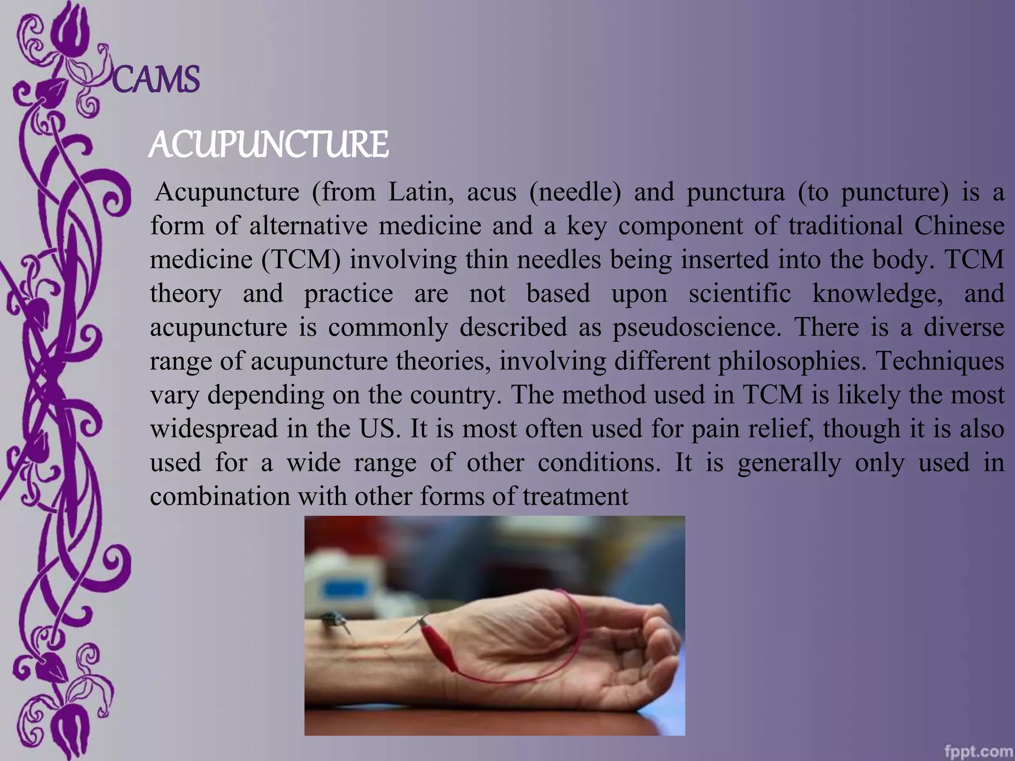 CAMS
ACUPUNCTURE
Acupuncture (from Latin, acus (needle) and punctura (to puncture) is a
form of alternative medicine and a key component of traditional Chinese
medicine (TCM) involving thin needles being inserted into the body. TCM
theory and practice are not based upon scientific knowledge, and
acupuncture is commonly described as pseudoscience. There is a diverse
range of acupuncture theories, involving different philosophies. Techniques
vary depending on the country. The method used in TCM is likely the most
widespread in the US. It is most often used for pain relief, though it is also
used for a wide range of other conditions. It is generally only used in
combination with other forms of treatment
 