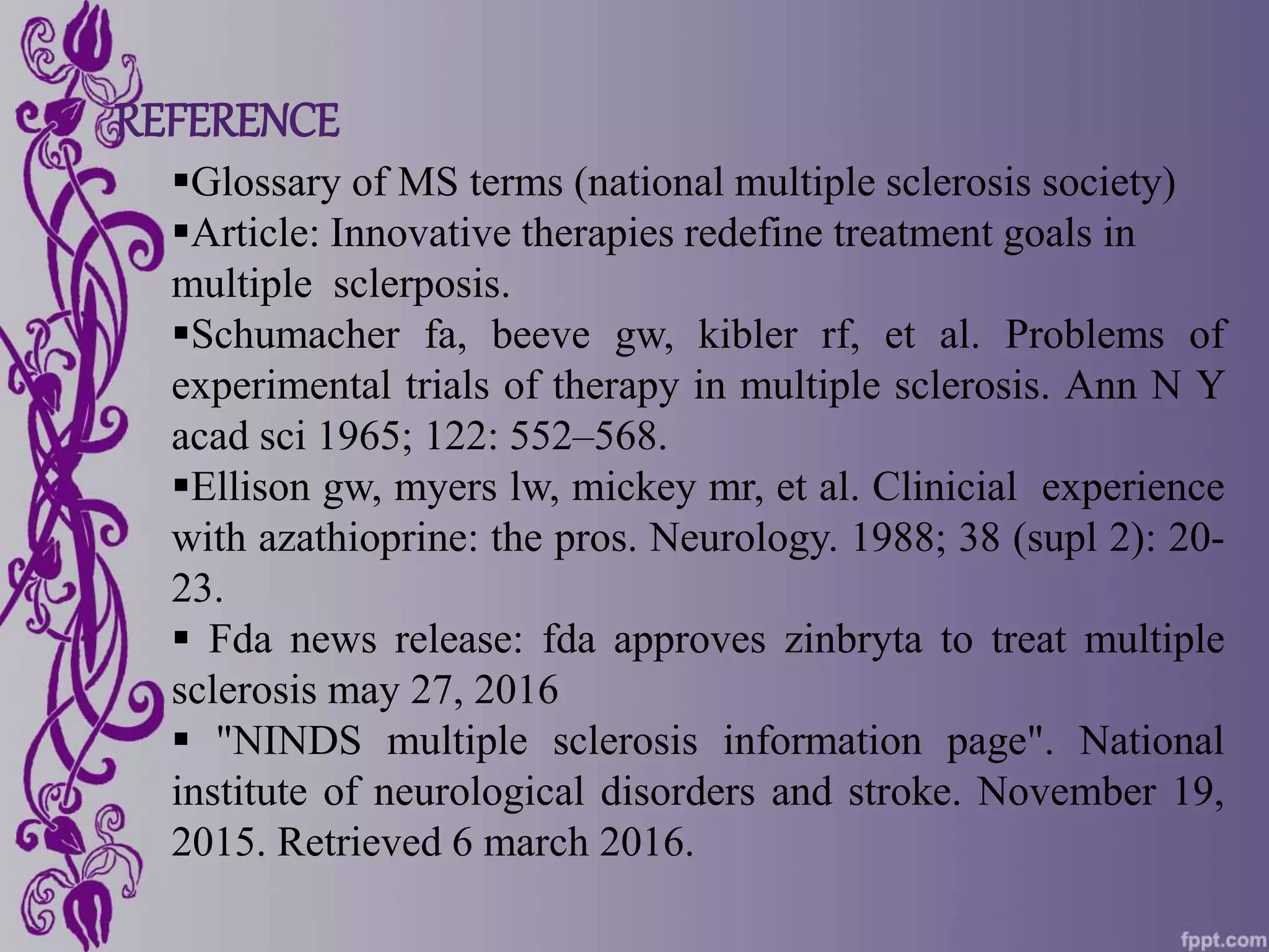 REFERENCE
Glossary of MS terms (national multiple sclerosis society)
Article: Innovative therapies redefine treatment goals in
multiple sclerposis.
Schumacher fa, beeve gw, kibler rf, et al. Problems of
experimental trials of therapy in multiple sclerosis. Ann N Y
acad sci 1965; 122: 552–568.
Ellison gw, myers lw, mickey mr, et al. Clinicial experience
with azathioprine: the pros. Neurology. 1988; 38 (supl 2): 20-
23.
 Fda news release: fda approves zinbryta to treat multiple
sclerosis may 27, 2016
 "NINDS multiple sclerosis information page". National
institute of neurological disorders and stroke. November 19,
2015. Retrieved 6 march 2016.
 
