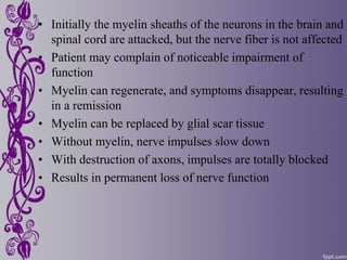 • Initially the myelin sheaths of the neurons in the brain and
spinal cord are attacked, but the nerve fiber is not affected
• Patient may complain of noticeable impairment of
function
• Myelin can regenerate, and symptoms disappear, resulting
in a remission
• Myelin can be replaced by glial scar tissue
• Without myelin, nerve impulses slow down
• With destruction of axons, impulses are totally blocked
• Results in permanent loss of nerve function
 