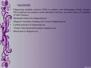 DIAGNOSIS
• Diagnosing multiple sclerosis (MS) is complex and challenging, mostly because
MS symptoms are unique to each individual, and they can mimic those of a number
of other diseases
• Mcdonald criteria for diagnosing ms
• Magnetic resonance imaging (mri) scan in diagnosing ms
• Lumbar puncture in diagnosing ms
• Visual evoked potential testing to diagnose ms
• Blood tests to diagnose ms
 