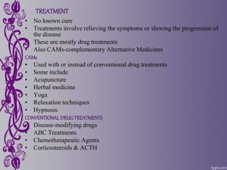 TREATMENT
• No known cure
• Treatments involve relieving the symptoms or slowing the progression of
the disease
• These are mostly drug treatments
• Also CAMs-complementary Alternative Medicines
CAMs
• Used with or instead of conventional drug treatments
• Some include
• Acupuncture
• Herbal medicine
• Yoga
• Relaxation techniques
• Hypnosis
CONVENTIONALDRUGTREATMENTS
• Disease-modifying drugs
• ABC Treatments
• Chemotherapeutic Agents
• Corticosteroids & ACTH
 