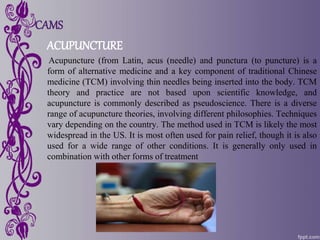 CAMS
ACUPUNCTURE
Acupuncture (from Latin, acus (needle) and punctura (to puncture) is a
form of alternative medicine and a key component of traditional Chinese
medicine (TCM) involving thin needles being inserted into the body. TCM
theory and practice are not based upon scientific knowledge, and
acupuncture is commonly described as pseudoscience. There is a diverse
range of acupuncture theories, involving different philosophies. Techniques
vary depending on the country. The method used in TCM is likely the most
widespread in the US. It is most often used for pain relief, though it is also
used for a wide range of other conditions. It is generally only used in
combination with other forms of treatment
 