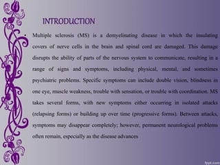 INTRODUCTION
• Multiple sclerosis (MS) is a demyelinating disease in which the insulating
covers of nerve cells in the brain and spinal cord are damaged. This damage
disrupts the ability of parts of the nervous system to communicate, resulting in a
range of signs and symptoms, including physical, mental, and sometimes
psychiatric problems. Specific symptoms can include double vision, blindness in
one eye, muscle weakness, trouble with sensation, or trouble with coordination. MS
takes several forms, with new symptoms either occurring in isolated attacks
(relapsing forms) or building up over time (progressive forms). Between attacks,
symptoms may disappear completely; however, permanent neurological problems
often remain, especially as the disease advances
 