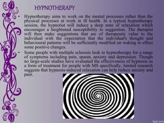 HYPNOTHERAPY
• Hypnotherapy aims to work on the mental processes rather than the
physical processes at work in ill health. In a typical hypnotherapy
session, the hypnotist will induce a deep state of relaxation which
encourages a heightened susceptibility to suggestion. The therapist
will then make suggestions that are of therapeutic value to the
individual with the expectation that the individual's thought and
behavioural patterns will be sufficiently modified on waking to effect
some positive changes.
• Some people with multiple sclerosis look to hypnotherapy for a range
of symptoms including pain, spasm, anxiety and depression. Though
no large-scale studies have evaluated the effectiveness of hypnosis as
a form of treatment for people with MS specifically, limited research
suggests that hypnosis-induced relaxation can help reduce anxiety and
pain.
 