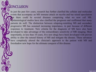 CONCLUSION
In just the past few years, research has further clarified the cellular and molecular
events that accompany an MS immune attack on myelin and has raised speculation
that there could be several diseases comprising what we now call MS.
Epidemiological studies have also clarified the prognosis and reaffirmed that many
patients do well. The distinction between relapsing-remitting MS and secondary
progressive MS has assumed increasing importance, in part because of different
responses to treatment. New criteria for the diagnosis of MS have also been
developed to take advantage of the extraordinary sensitivity of MR imaging. Most
importantly, in less than 10 years, five new drugs have been developed with proven
ability to alter the natural history of MS and mitigate the disease. These advances
have completely altered the clinician's approach to the patient with MS and
foreshadow new hope for the ultimate conquest of this disease.
 