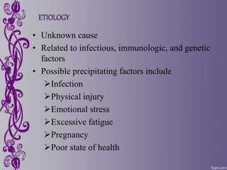 ETIOLOGY
• Unknown cause
• Related to infectious, immunologic, and genetic
factors
• Possible precipitating factors include
Infection
Physical injury
Emotional stress
Excessive fatigue
Pregnancy
Poor state of health
 
