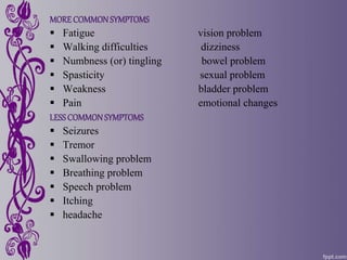 MORE COMMONSYMPTOMS
 Fatigue vision problem
 Walking difficulties dizziness
 Numbness (or) tingling bowel problem
 Spasticity sexual problem
 Weakness bladder problem
 Pain emotional changes
LESSCOMMONSYMPTOMS
 Seizures
 Tremor
 Swallowing problem
 Breathing problem
 Speech problem
 Itching
 headache
 