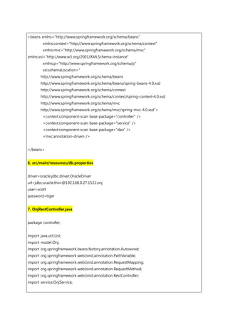 <beans xmlns="http://www.springframework.org/schema/beans"
xmlns:context="http://www.springframework.org/schema/context"
xmlns:mvc="http://www.springframework.org/schema/mvc"
xmlns:xsi="http://www.w3.org/2001/XMLSchema-instance"
xmlns:p="http://www.springframework.org/schema/p"
xsi:schemaLocation="
http://www.springframework.org/schema/beans
http://www.springframework.org/schema/beans/spring-beans-4.0.xsd
http://www.springframework.org/schema/context
http://www.springframework.org/schema/context/spring-context-4.0.xsd
http://www.springframework.org/schema/mvc
http://www.springframework.org/schema/mvc/spring-mvc-4.0.xsd">
<context:component-scan base-package="controller" />
<context:component-scan base-package="service" />
<context:component-scan base-package="dao" />
<mvc:annotation-driven />
</beans>
6. src/main/resources/db.properties
driver=oracle.jdbc.driver.OracleDriver
url=jdbc:oracle:thin:@192.168.0.27:1521:onj
user=scott
password=tiger
7. OnjRestController.java
package controller;
import java.util.List;
import model.Onj;
import org.springframework.beans.factory.annotation.Autowired;
import org.springframework.web.bind.annotation.PathVariable;
import org.springframework.web.bind.annotation.RequestMapping;
import org.springframework.web.bind.annotation.RequestMethod;
import org.springframework.web.bind.annotation.RestController;
import service.OnjService;
 