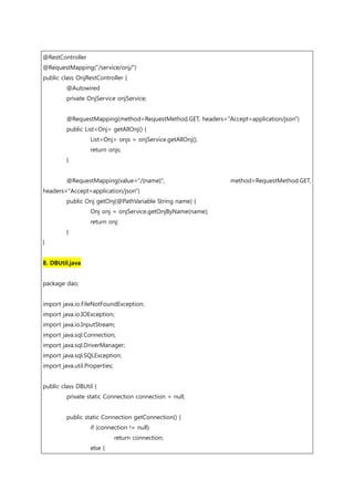 @RestController
@RequestMapping("/service/onj/")
public class OnjRestController {
@Autowired
private OnjService onjService;
@RequestMapping(method=RequestMethod.GET, headers="Accept=application/json")
public List<Onj> getAllOnj() {
List<Onj> onjs = onjService.getAllOnj();
return onjs;
}
@RequestMapping(value="/{name}", method=RequestMethod.GET,
headers="Accept=application/json")
public Onj getOnj(@PathVariable String name) {
Onj onj = onjService.getOnjByName(name);
return onj;
}
}
8. DBUtil.java
package dao;
import java.io.FileNotFoundException;
import java.io.IOException;
import java.io.InputStream;
import java.sql.Connection;
import java.sql.DriverManager;
import java.sql.SQLException;
import java.util.Properties;
public class DBUtil {
private static Connection connection = null;
public static Connection getConnection() {
if (connection != null)
return connection;
else {
 