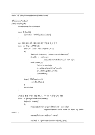 import org.springframework.stereotype.Repository;
@Repository("onjDao")
public class OnjDAO {
private Connection connection;
public OnjDAO() {
connection = DBUtil.getConnection();
}
//onj 테이블의 모든 데이터를 LIST 구조에 담아 리턴
public List<Onj> getAllOnjs() {
List<Onj> users = new ArrayList<Onj>();
try {
Statement statement = connection.createStatement();
ResultSet rs = statement
.executeQuery("select name, url from onj");
while (rs.next()) {
Onj onj = new Onj();
onj.setName(rs.getString("name"));
onj.setUrl(rs.getString("url"));
users.add(onj);
}
} catch (SQLException e) {
e.printStackTrace();
}
return users;
}
//이름을 통래 데이터 한건 SELECT 후 Onj 객체에 담아 리턴
public Onj getOnjByName(String name) {
Onj onj = new Onj();
try {
PreparedStatement preparedStatement = connection
.prepareStatement("select name, url from onj where
name=?");
preparedStatement.setString(1, name);
ResultSet rs = preparedStatement.executeQuery();
 