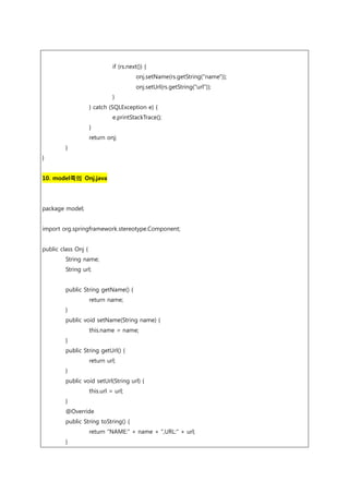if (rs.next()) {
onj.setName(rs.getString("name"));
onj.setUrl(rs.getString("url"));
}
} catch (SQLException e) {
e.printStackTrace();
}
return onj;
}
}
10. model쪽의 Onj.java
package model;
import org.springframework.stereotype.Component;
public class Onj {
String name;
String url;
public String getName() {
return name;
}
public void setName(String name) {
this.name = name;
}
public String getUrl() {
return url;
}
public void setUrl(String url) {
this.url = url;
}
@Override
public String toString() {
return "NAME:" + name + ",URL:" + url;
}
 