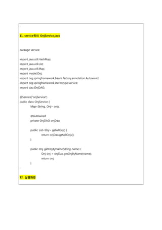 }
11. service쪽의 OnjService.java
package service;
import java.util.HashMap;
import java.util.List;
import java.util.Map;
import model.Onj;
import org.springframework.beans.factory.annotation.Autowired;
import org.springframework.stereotype.Service;
import dao.OnjDAO;
@Service("onjService")
public class OnjService {
Map<String, Onj> onjs;
@Autowired
private OnjDAO onjDao;
public List<Onj> getAllOnj() {
return onjDao.getAllOnjs();
}
public Onj getOnjByName(String name) {
Onj onj = onjDao.getOnjByName(name);
return onj;
}
}
12. 실행화면
 