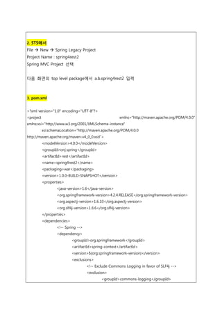 2. STS에서
File  New  Spring Legacy Project
Project Name : spring4rest2
Spring MVC Project 선택
다음 화면의 top level package에서 a.b.spring4rest2 입력
3. pom.xml
<?xml version="1.0" encoding="UTF-8"?>
<project xmlns="http://maven.apache.org/POM/4.0.0"
xmlns:xsi="http://www.w3.org/2001/XMLSchema-instance"
xsi:schemaLocation="http://maven.apache.org/POM/4.0.0
http://maven.apache.org/maven-v4_0_0.xsd">
<modelVersion>4.0.0</modelVersion>
<groupId>onj.spring</groupId>
<artifactId>rest</artifactId>
<name>spring4rest2</name>
<packaging>war</packaging>
<version>1.0.0-BUILD-SNAPSHOT</version>
<properties>
<java-version>1.6</java-version>
<org.springframework-version>4.2.4.RELEASE</org.springframework-version>
<org.aspectj-version>1.6.10</org.aspectj-version>
<org.slf4j-version>1.6.6</org.slf4j-version>
</properties>
<dependencies>
<!-- Spring -->
<dependency>
<groupId>org.springframework</groupId>
<artifactId>spring-context</artifactId>
<version>${org.springframework-version}</version>
<exclusions>
<!-- Exclude Commons Logging in favor of SLF4j -->
<exclusion>
<groupId>commons-logging</groupId>
 
