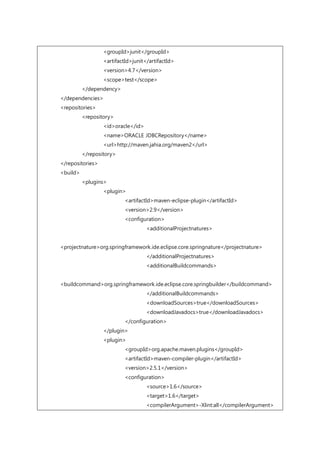 <groupId>junit</groupId>
<artifactId>junit</artifactId>
<version>4.7</version>
<scope>test</scope>
</dependency>
</dependencies>
<repositories>
<repository>
<id>oracle</id>
<name>ORACLE JDBCRepository</name>
<url>http://maven.jahia.org/maven2</url>
</repository>
</repositories>
<build>
<plugins>
<plugin>
<artifactId>maven-eclipse-plugin</artifactId>
<version>2.9</version>
<configuration>
<additionalProjectnatures>
<projectnature>org.springframework.ide.eclipse.core.springnature</projectnature>
</additionalProjectnatures>
<additionalBuildcommands>
<buildcommand>org.springframework.ide.eclipse.core.springbuilder</buildcommand>
</additionalBuildcommands>
<downloadSources>true</downloadSources>
<downloadJavadocs>true</downloadJavadocs>
</configuration>
</plugin>
<plugin>
<groupId>org.apache.maven.plugins</groupId>
<artifactId>maven-compiler-plugin</artifactId>
<version>2.5.1</version>
<configuration>
<source>1.6</source>
<target>1.6</target>
<compilerArgument>-Xlint:all</compilerArgument>
 
