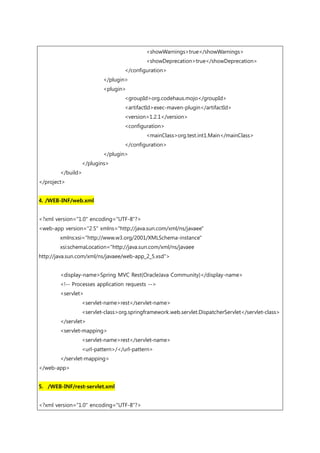 <showWarnings>true</showWarnings>
<showDeprecation>true</showDeprecation>
</configuration>
</plugin>
<plugin>
<groupId>org.codehaus.mojo</groupId>
<artifactId>exec-maven-plugin</artifactId>
<version>1.2.1</version>
<configuration>
<mainClass>org.test.int1.Main</mainClass>
</configuration>
</plugin>
</plugins>
</build>
</project>
4. /WEB-INF/web.xml
<?xml version="1.0" encoding="UTF-8"?>
<web-app version="2.5" xmlns="http://java.sun.com/xml/ns/javaee"
xmlns:xsi="http://www.w3.org/2001/XMLSchema-instance"
xsi:schemaLocation="http://java.sun.com/xml/ns/javaee
http://java.sun.com/xml/ns/javaee/web-app_2_5.xsd">
<display-name>Spring MVC Rest(OracleJava Community)</display-name>
<!-- Processes application requests -->
<servlet>
<servlet-name>rest</servlet-name>
<servlet-class>org.springframework.web.servlet.DispatcherServlet</servlet-class>
</servlet>
<servlet-mapping>
<servlet-name>rest</servlet-name>
<url-pattern>/</url-pattern>
</servlet-mapping>
</web-app>
5. /WEB-INF/rest-servlet.xml
<?xml version="1.0" encoding="UTF-8"?>
 