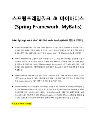 스프링프레임워크 & 마이바티스
(Spring Framework, MyBatis)
6-16. Spring4 WEB MVC RESTFul Web Service(JSON 응답생성하기)
 오라클 테이블에서 데이터를 읽어 JSON 응답으로 만드는 기능과, NAME으로 검색하여 한 건
의 레코드를 객체로 만들어 JSON 응답으로 보내는 기능의 예제인데, 응답을 기존에 많이 사
용하는 JSP가 아닌 JSON으로 보내기 위해 jackson library 및 @RestController를 사용했다.
 RestFul WebService를 구현하기 위해 파라미터가 아닌 URL경로로 NAME을 넘겨주면 이를 파
라미터로 받아서 DB 쿼리에서 인자로 이용해 해당 NAME의 데이터를 검색 후 JSON 응답으
로 만들어 클라이언트로 보냈다.@RequestHeader Annotation은 HTTP 요청 헤더 값을 컨트롤
러 메서드의 파라미터로 전달한다(메서드 파라미터가 String가 아니라면 타입변환을 자동으로
적용한다).
 @ResponseBody 어노테이션은 메소드에서 리턴되는 값은 View 를 통해서 출력되지 않고
HTTP Response Body 에 직접 쓰여지게 되고, 이때 쓰여지기 전에 리턴 되는 데이터 타입에
따라 MessageConverter 에서 변환이 이뤄짂 후 쓰여지게 된다.
 @RestController 어노테이션은@Controller를 상속받아 @Controller + @ResponseBody와 같
은 의미로써 Restful웹서비스를 구현할 때 응답은 항상 응답바디(response body)에 보내져야
하는데 이를위해 스프링4.0에서 특별히 @RestController를 제공한다. 도메인객체를 Web
Service로 노출 가능하며 각각의 @RequestMapping method에 @ResponseBody할 필요가 없
어짂다. 그러므로 Spring Web MVC에서 JSON or XML 포맷으로 데이터를 넘길 수 있다.
0. 전체 프로젝트 구성화면
 