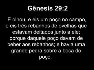Gênesis 29:2
E olhou, e eis um poço no campo,
e eis três rebanhos de ovelhas que
estavam deitados junto a ele;
porque daquele poço davam de
beber aos rebanhos; e havia uma
grande pedra sobre a boca do
poço.
 