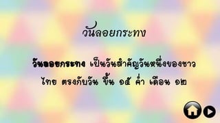 วันลอยกระทง
วันลอยกระทง เป็นวันสาคัญวันหนึ่งของชาว
ไทย ตรงกับวัน ขึ้น ๑๕ ค่า เดือน ๑๒
 
