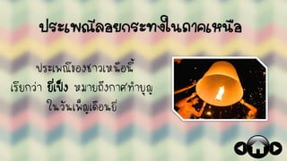 ประเพณีลอยกระทงในภาคเหนือ
ประเพณีของชาวเหนือนี้
เรียกว่า ยี่เป็ง หมายถึงกาศทาบุญ
ในวันเพ็ญเดือนยี่
 