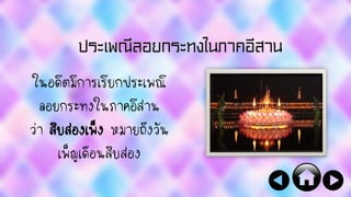 ประเพณีลอยกระทงในภาคอีสาน
ในอดีตมีการเรียกประเพณี
ลอยกระทงในภาคอีสาน
ว่า สิบสองเพ็ง หมายถึงวัน
เพ็ญเดือนสิบสอง
 