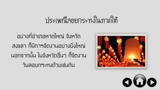 ประเพณีลอยกระทงในภาคใต้
อย่างที่อาเภอหาดใหญ่ จังหวัด
สงขลา ก็มีการจัดงานอย่างยิ่งใหญ่
นอกจากนั้น ในจังหวัดอื่นๆ ก็จัดงาน
วันลอยกระทงด้วยเช่นกัน
 