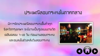 ประเพณีลอยกระทงในภาคกลาง
มีการจัดประเพณีลอยกระทงขึ้นทั่วทุก
จังหวัดกรุงเทพฯ จะมีงานเป็นรูปแบบงานวัด
เฉลิมฉลอง 7-10 วัน ก่อนงานลอยกระทง
และจบลงในช่วงหลังวันลอยกระทง
 