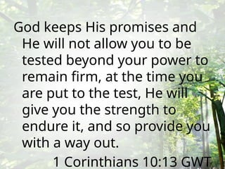God keeps His promises and
He will not allow you to be
tested beyond your power to
remain firm, at the time you
are put to the test, He will
give you the strength to
endure it, and so provide you
with a way out.
1 Corinthians 10:13 GWT
 