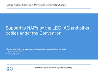 Least Developed Countries Expert Group (LEG)
Support to NAPs by the LEG, AC and other
bodies under the Convention
Regional training workshop on National Adaptation Plans for Asia
13 to 16 June 2017
Manila, Philippines
 