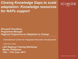 International Centre for Integrated Mountain Development
Kathmandu, Nepal
Closing Knowledge Gaps to scale
adaptation: Knowledge resources
for NAPs support
LEG Regional Training Workshop
Manila, Phillipines
13th – 17th June, 2017
Dhrupad Choudhury
Programme Manager
Regional Programme on Adaptation to Change
 