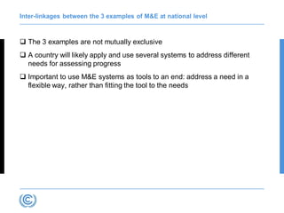 Inter-linkages between the 3 examples of M&E at national level
 The 3 examples are not mutually exclusive
 A country will likely apply and use several systems to address different
needs for assessing progress
 Important to use M&E systems as tools to an end: address a need in a
flexible way, rather than fitting the tool to the needs
 