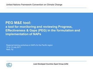 Least Developed Countries Expert Group (LEG)
Regional training workshop on NAPs for the Pacific region
10 to 13 July 2017
Nadi, Fiji
PEG M&E tool:
a tool for monitoring and reviewing Progress,
Effectiveness & Gaps (PEG) in the formulation and
implementation of NAPs
 