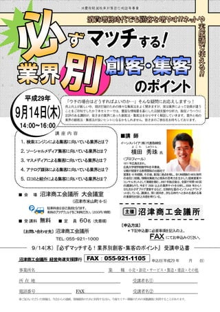 沼津商工会議所
沼津商工会議所 経営発達支援課行
事業所名 業 種 小売・卸売・サービス・製造・建設・その他
所 在 地 受講者名①
電話番号 FAX 受講者名②
※ご記入いただいた情報は、当会からの連絡、情報提供のために利用するほか、今後セミナー開催のための実態調査に利用することがあります。
FAX：055-921-1105
■ 会 場 沼津商工会議所 大会議室
(沼津市米山町6-5)
■ 受 講料 無料 ■ 定 員 ６０名 (先着順)
〔お問い合わせ先〕 沼津商工会議所
ＴＥＬ：０５５-９２１-１０００
〔申込方法〕
＊下記申込書に必要事項を記入の上、
ＦＡＸ にてお申込みください。
■講 師
イーンスパイア（株）代表取締役
横田
よ こ た
秀
しゅう
珠
り ん
氏
<プロフィール>
1971 年広島生まれ。
広島大学理学部数学科を卒業後、
父親が経営する教育関係の出版社で
営業を10年経験。その後、新潟に拠点を移し、全く未経験のWEB制作
の会社に就職。情報収集能力と理系の思考力を生かした提案営業や
コンサルタントとして実績を積む。2007年独立後は、全国で年間160回
の講演も行う。今まで 2500 以上の業界サイトを分析し、2008 年から１
日も欠かさずブログ更新するなど、圧倒的な量のインプットとアウトプ
ットをしている。講演は、常に前向き、次なる時代へと歩みを進める事
の重要性を説くと共感を得ている。
講 座 内 容
１．検索エンジンによる集客に向いている業界とは？
２．ソーシャルメディア集客に向いている業界とは？
３．マスメディアによる集客に向いている業界とは？
４．アナログ媒体による集客に向いている業界とは？
５．口コミと紹介による集客に向いている業界とは？
申込日(平成２9 年 月 日)
「ウチの場合はどうすればよいのか…」そんな疑問にお応えしますっ！
売上向上が厳しい中、現状打破のための様々な集客法をよく聞きますが、実は業界によって効果が違う
ことをご存知でしたか？本セミナーでは、豊富な情報量を基にした店舗支援や分析力、販促ノウハウに
定評のある講師が、皆さまの業界にあった創客法・集客法を分りやすく解説していきます。意外と他の
業界の創客法・集客法が良いヒントになるかもしれません。皆さまのご参加をお待ちしております。
駐車料金は自己負担となります。
有料のプラザヴェルデをご利用ください。（２００円/時間）
 