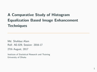 A Comparative Study of Histogram
Equalization Based Image Enhancement
Techniques
Md. Shahbaz Alam
Roll: AE-029, Session: 2016-17
27th August, 2017
Institute of Statistical Research and Training
University of Dhaka
1
 