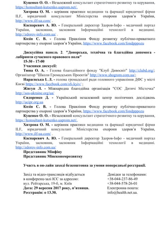 Куценко О. О. - ​Незалежний ​консультант стратегічного розвитку та керування,
https://konsultant-kutsenko.uaprom.net/​.
Хитрова О. М. - ​керівник практи​ки медицини та фармації юридичної фірми
ILF, юридичний консультант Міністерства ​охорони здоров’я України,
http://www.ilf-ua.com/​​​.
Каспаревич А. Ю. - ​Генеральний директор Здоров-Інфо - медичний портал
України, засновник, засновник Інформаційні технології в медицині.
http://zdorov-info.com.ua/​​​​.
Козін С. В. - Голова Правління Фонду розвитку публічно-приватного
партнерства​​у​​охороні​​здоров’я​​України,​​​https://www.facebook.com/fondpppozu
Дискусійна панель 2​. ​"Донорська, технічна та благодійна допомога -
лабіринти​​сучасного​​правового​​поля"
15-30​​-​​17-00
Учасники​​дискусії:
Тюпа О. А. ​- Голова благодійного фонду "Клуб Дивосвіт" ​http://clubd.org/​;
Організатор​​"Школи​​Громадських​​Проектів"​​​​http://www.shogrom.com.ua/​;
Нараєвська І. Л. - ​голова громадської ради головного управління ДФС у місті
Києві​​​https://www.facebook.com/sfs.kyiv/​​​;
Жигун Л. - Міжнародна благодійна організація ​"СОС Дитячі Містечка"
http://sos-ukraine.org/ua/
Сидоренко Д. - ​Український незалежний центр політичних досліджень
http://ucipr.org.ua
Козін С. В. - Голова Правління Фонду розвитку публічно-приватного
партнерства​​у​​охороні​​здоров’я​​України,​​​https://www.facebook.com/fondpppozu
Куценко О. О. - ​Незалежний ​консультант стратегічного розвитку та керування,
https://konsultant-kutsenko.uaprom.net/​.
Хитрова О. М. - ​керівник практи​ки медицини та фармації юридичної фірми
ILF, юридичний консультант Міністерства ​охорони здоров’я України,
http://www.ilf-ua.com/​​​.
Каспаревич А. Ю. - ​Генеральний директор Здоров-Інфо - медичний портал
України, засновник, засновник Інформаційні технології в медицині.
http://zdorov-info.com.ua/
Представник​​Мінфіну
Представник​​Мінекономрозвитку
Участь​​в​​он-лайн​​заході​​безкоштовна​​за​​умови​​попередньої​​реєстрації.
Захід​​та​​відео-трансляція​​відбудеться​​​​​​​​​​​​​​​​​​​​​​​​​​​​​​​​​​​​​​​​​​​​​​​​Довідки​​за​​телефонами:
в​​конференц-залі​​ICC​​за​​адресою:​​​​​​​​​​​​​​​​​​​​​​​​​​​​​​​​​​​​​​​​​​​​​​​​​​​​​​​​​​​​+38-044-237-86-49
вул.​​Рейтарська,​​19-б,​​м.​​Київ​​​​​​​​​​​​​​​​​​​​​​​​​​​​​​​​​​​​​​​​​​​​​​​​​​​​​​​​​​​​​​​​​​​​​​​​​​​+38-044-578-26-01
Дата:​​29​​вересня​​2017​​року,​​п’ятниця.​​​​​​​​​​​​​​​​​​​​​​​​​​​​​​​​​​​​​​​Електронна​​пошта:
Реєстрація:​​о​​13.30.​​​​​​​​​​​​​​​​​​​​​​​​​​​​​​​​​​​​​​​​​​​​​​​​​​​​​​​​​​​​​​​​​​​​​​​​​​​​​​​​​​​​​​​​​​​​​​​​​​​​​​​​​​​info@health.net.ua.
 
