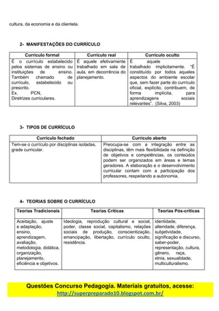 cultura,​ ​da​ ​economia​ ​e​ ​da​ ​clientela.
2- MANIFESTAÇÕES​ ​DO​ ​CURRÍCULO
Currículo​ ​formal Currículo​ ​real Currículo​ ​oculto
É o currículo estabelecido
pelos sistemas de ensino ou
instituições de ensino.
Também chamado de
currículo, estabelecido ou
prescrito.
Ex. PCN,
Diretrizes​ ​curriculares.
É aquele efetivamente
trabalhado em sala de
aula, em decorrência do
planejamento.
É aquele
trabalhado implicitamente. “É
constituído por todos aqueles
aspectos do ambiente escolar
que, sem fazer parte do currículo
oficial, explícito, contribuem, de
forma implícita, para
aprendizagens sociais
relevantes”.​ ​​ ​(Silva,​ ​2003)
3- TIPOS​ ​DE​ ​CURRÍCULO
Currículo​ ​fechado Currículo​ ​aberto
Tem-se​ ​o​ ​currículo​ ​por​ ​disciplinas​ ​isoladas,
grade​ ​curricular.
Preocupa-se com a integração entre as
disciplinas, têm mais flexibilidade na definição
de objetivos e competências, os conteúdos
podem ser organizados em áreas e temas
geradores. A elaboração e o desenvolvimento
curricular contam com a participação dos
professores,​ ​respeitando​ ​a​ ​autonomia.
4- TEORIAS​ ​SOBRE​ ​O​ ​CURRÍCULO
Teorias​ ​Tradicionais Teorias​ ​Críticas Teorias​ ​Pós-críticas
Aceitação, ajuste
e​ ​adaptação,
ensino,
aprendizagem,
avaliação,
metodologia,​ ​didática,
organização,
planejamento,
eficiência​ ​e​ ​objetivos.
Ideologia, reprodução cultural e social,
poder, classe social, capitalismo, relações
sociais de produção, conscientização,
emancipação, libertação, currículo oculto,
resistência.
identidade,
alteridade,​ ​diferença,
subjetividade,
significação​ ​e​ ​discurso,
saber-poder,
representação,​ ​cultura,
gênero, raça,
etnia,​ ​sexualidade,
multiculturalismo.
Questões​ ​Concurso​ ​Pedagogia.​ ​Materiais​ ​gratuitos,​ ​acesse:
http://superpreparado10.blogspot.com.br/
 