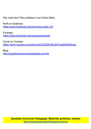 Olá,​ ​tudo​ ​bem?​ ​Sou​ ​professor​ ​Luiz​ ​Carlos​ ​Melo.
Perfil​ ​no​ ​facebook:
https://www.facebook.com/luizcarlos.melo.127
Fanpage:
https://www.facebook.com/superpreparado/
Canal​ ​no​ ​Youtube:
https://www.youtube.com/channel/UCZ3D5VBLZW1lacEE89nMJgg
Blog:
http://questoesconcursopedagogia.com.br/
Questões​ ​Concurso​ ​Pedagogia.​ ​Materiais​ ​gratuitos,​ ​acesse:
http://superpreparado10.blogspot.com.br/
 