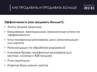 конкурс для найма
через 2 недели,
страхуемся.
Эффективность (как продавать больше?):
• Этапы продаж (воронка)
• Ежедневные, еженедельные, ежемесячные отчеты по
эффективности
• Типы телефонных разговоров, цели, рекомендации
или скрипты
• Рекомендации по обработке возражений
• Ключевые брифы телефонных разговоров (для
крупных, сложных и B2B продаж)
• План адаптации
• Развитие базы знаний, кейсов
КАК ПРОДАВАТЬ И ПРОДАВАТЬ БОЛЬШЕ
 