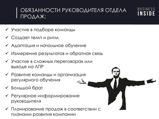 ü Участие в подборе команды
ü Создает темп и ритм
ü Адаптация и начальное обучение
ü Измерение результатов и обратная связь
ü Участие в сложных переговорах или
выходе на ЛПР
ü Развитие команды и организация
регулярного обучения
ü Большой брат
ü Регулярное информирование
руководителя
ü Планирование продаж в соответствии с
планами развития компании
ОБЯЗАННОСТИ РУКОВОДИТЕЛЯ ОТДЕЛА
ПРОДАЖ:
 