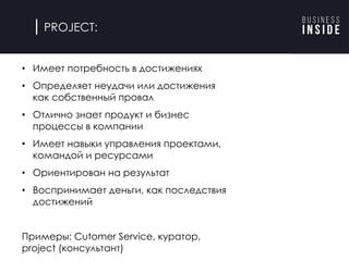 PROJECT:
• Имеет потребность в достижениях
• Определяет неудачи или достижения
как собственный провал
• Отлично знает продукт и бизнес
процессы в компании
• Имеет навыки управления проектами,
командой и ресурсами
• Ориентирован на результат
• Воспринимает деньги, как последствия
достижений
Примеры: Cutomer Service, куратор,
project (консультант)
 