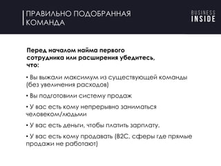 ПРАВИЛЬНО ПОДОБРАННАЯ
КОМАНДА
Перед началом найма первого
сотрудника/расширения убедитесь:
• Вы выжали максимум из существующей команды
(без увеличения расходов)
• Вы подготовили систему продаж
• У вас есть кому непрерывно заниматься
человеком/людьми
• У вас есть деньги, чтобы платить зарплату.
• У вас есть кому продавать (B2C, сферы где прямые
продажи не работают)
Перед началом найма первого
сотрудника или расширения убедитесь,
что:
 