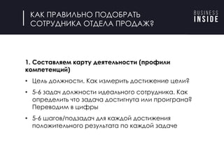 КАК ПРАВИЛЬНО ПОДОБРАТЬ
СОТРУДНИКА ОТДЕЛА ПРОДАЖ?
1. Составляем карту деятельности (профили
компетенций)
• Цель должности. Как измерить достижение цели?
• 5-6 задач должности идеального сотрудника. Как
определить что задача достигнута или проиграна?
Переводим в цифры
• 5-6 шагов/подзадач для каждой достижения
положительного результата по каждой задаче
 