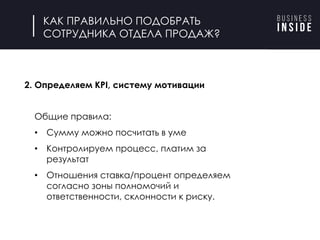 КАК ПРАВИЛЬНО ПОДОБРАТЬ
СОТРУДНИКА ОТДЕЛА ПРОДАЖ?
2. Определяем KPI, систему мотивации
Общие правила:
• Сумму можно посчитать в уме
• Контролируем процесс, платим за
результат
• Отношения ставка/процент определяем
согласно зоны полномочий и
ответственности, склонности к риску.
 