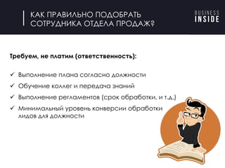 КАК ПРАВИЛЬНО ПОДОБРАТЬ
СОТРУДНИКА ОТДЕЛА ПРОДАЖ?
Требуем, не платим (ответственность):
ü Выполнение плана согласно должности
ü Обучение коллег и передача знаний
ü Выполнение регламентов (срок обработки, и т.д.)
ü Минимальный уровень конверсии обработки
лидов для должности
 