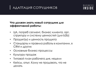 АДАПТАЦИЯ СОТРУДНИКОВ
Продолжаем
повторный конкурс
для найма через 2
недели, страхуемся.
Проводим
регулярные
конкурсы, даже
если никто не
нужен
Что должен знать новый сотрудник для
эффективной работы:
• ЦА, потреб сегмент, бизнес клиента, орг.
структуру и систему ценностей (для b2b)
• Продукт(ы) и ценность продукта
• Стандарты и правила работы в компании, в
CRM и других
• Основные бизнес-процессы
• Культуру продаж
• Типовой план рабочего дня, недели
• Кейсы, опыт. Кому не продавать, что не
делать
 