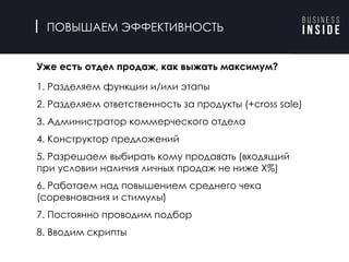 ПОВЫШАЕМ ЭФФЕКТИВНОСТЬ
Уже есть отдел продаж, как выжать максимум?
1. Разделяем функции и/или этапы
2. Разделяем ответственность за продукты (+cross sale)
3. Администратор коммерческого отдела
4. Конструктор предложений
5. Разрешаем выбирать кому продавать (входящий
при условии наличия личных продаж не ниже X%)
6. Работаем над повышением среднего чека
(соревнования и стимулы)
7. Постоянно проводим подбор
8. Вводим скрипты
 