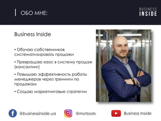 ОБО МНЕ:
Business Inside
• Обучаю собственников
систематизировать продажи
• Превращаю хаос в систему продаж
(консалтинг)
• Повышаю эффективность работы
менеджеров через тренинги по
продажам
• Создаю маркетинговые стратегии
@businessinside.ua @motsodv Business Inside
 