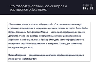 20 июля мне удалось посетить Бизнес-кейс «Составляем персональную
стратегию продвижения в интернете», организаторами, которого были Kasha
School. Спикером был Дмитрий Моцьо — настоящий профессионал своего
дела! Все 3 часа, что длилось мероприятие, он умело держал внимание
аудитории и главное, на живых пример смог дать четкое представление о
построении стратегии продвижения в интернете. Также, дал множество
инструментов для этого.
Оксана Воронова — основательница компании профессиональных нянь и
гувернанток «Nataly Karden»
Что говорят участники семинаров и
воркшопов о Дмитрие:
 