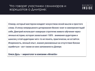 Спикер, который мастерски владеет искусством ясной мысли и простого
слова. В эпоху непрерывного цитирования бизнес-книг и самопрезентаций
себя, Дмитрий использует коварную стратегию живого обучения через
личные истории, которая захватывает 100% внимания аудитории и
шансов у этой аудитории чего-то не понять, практически, не остаётся.
Искренность, личный опыт, знания умноженные на отсутствие боязни
ошибиться - вот таким он мне запомнился в Днепре.
Олеся Дусь — маркетолог в компании «Akvantis»
Что говорят участники семинаров и
воркшопов о Дмитрие:
 