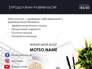ПРОДОЛЖИМ РАЗВИВАТЬСЯ?
Моя миссия — развивать собственников и
руководителей бизнеса.
- Эффективная бизнес-модель
- Продуктивный маркетинг
- Система продаж,
- Построении команды
ЧИТАЙ МОЙ БЛОГ
MOTSO.NAME
@businessinside.ua
@motsodv
Business Inside
 